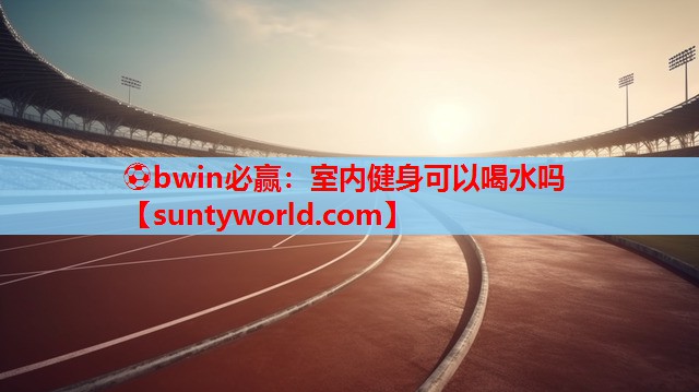 ⚽bwin必赢：室内健身可以喝水吗