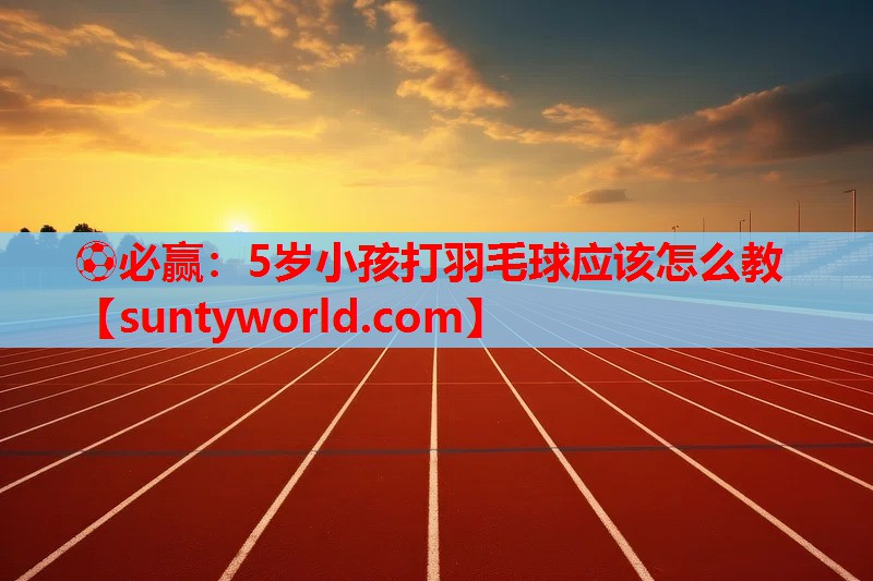 ⚽必赢：5岁小孩打羽毛球应该怎么教