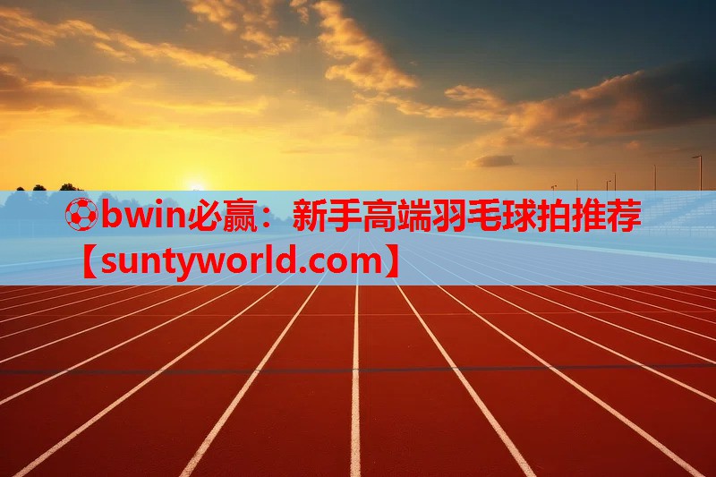 ⚽bwin必赢：新手高端羽毛球拍推荐