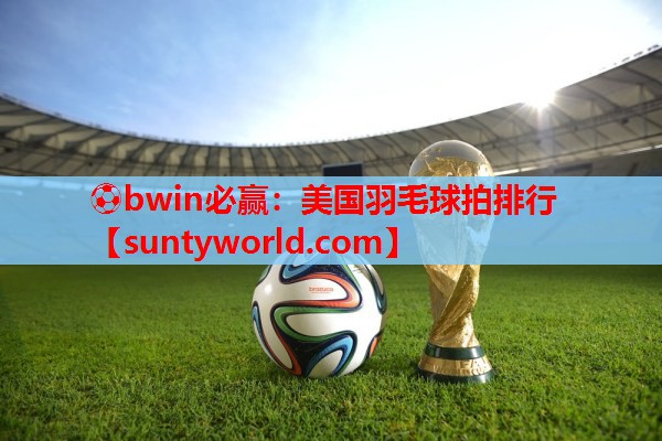 ⚽bwin必赢：美国羽毛球拍排行