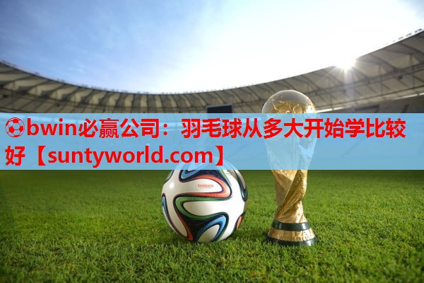 ⚽bwin必赢公司：羽毛球从多大开始学比较好