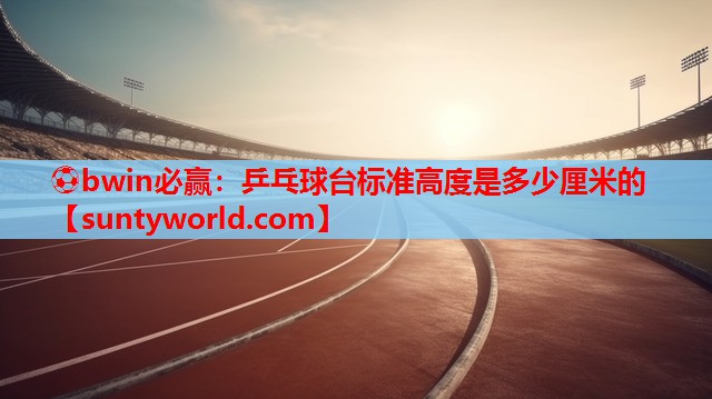 ⚽bwin必赢：乒乓球台标准高度是多少厘米的